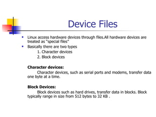 Device Files Linux access hardware devices through files.All hardware devices are treated as “special files” Basically there are two types  1. Character devices 2. Block devices Character devices: Character devices, such as serial ports and modems, transfer data one byte at a time. Block Devices: Block devices such as hard drives, transfer data in blocks. Block typically range in size from 512 bytes to 32 KB . 