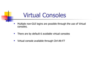Virtual Consoles Multiple non-GUI logins are possible through the use of Virtual consoles. There are by default 6 available virtual consoles Virtual console available through Ctrl-Alt-F7 