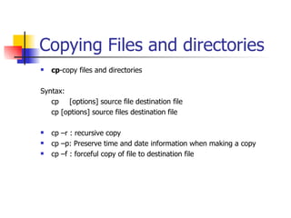 Copying Files and directories cp -copy files and directories Syntax: cp [options] source file destination file cp [options] source files destination file cp –r : recursive copy cp –p: Preserve time and date information when making a copy cp –f : forceful copy of file to destination file  