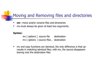 Moving and Removing files and directories mv  –move and/or rename files and directories mv-must always be given at least two arguments. Syntax: mv [ options ]  source file  destination  mv [ options  ] source files…  destination mv and copy functions are identical, the only difference is that cp-results in matching identical files; with mv, the source disappears leaving only the destination files 