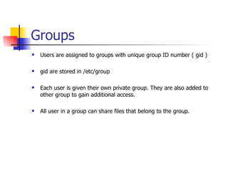 Groups Users are assigned to groups with unique group ID number ( gid ) gid are stored in /etc/group Each user is given their own private group. They are also added to other group to gain additional access. All user in a group can share files that belong to the group. 