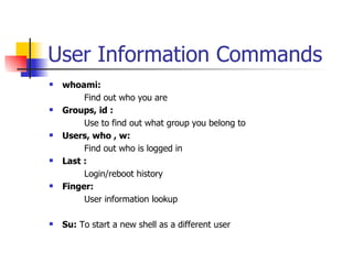 User Information Commands whoami: Find out who you are Groups, id : Use to find out what group you belong to Users, who , w: Find out who is logged in Last :   Login/reboot history Finger: User information lookup Su:  To start a new shell as a different user 