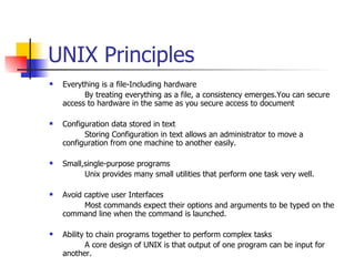 UNIX Principles Everything is a file-Including hardware By treating everything as a file, a consistency emerges.You can secure access to hardware in the same as you secure access to document Configuration data stored in text Storing Configuration in text allows an administrator to move a configuration from one machine to another easily. Small,single-purpose programs Unix provides many small utilities that perform one task very well. Avoid captive user Interfaces Most commands expect their options and arguments to be typed on the command line when the command is launched. Ability to chain programs together to perform complex tasks A core design of UNIX is that output of one program can be input for another. 