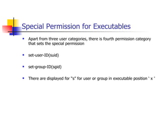 Special Permission for Executables Apart from three user categories, there is fourth permission category that sets the special permission set-user-ID(suid) set-group-ID(sgid) There are displayed for “s” for user or group in executable position ‘ x ’ 