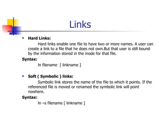 Links Hard Links: Hard links enable one file to have two or more names. A user can create a link to a file that he does not own.But that user is still bound by the information stored in the inode for that file. Syntax: ln filename  [ linkname ] Soft ( Symbolic ) links: Symbolic link stores the name of the file to which it points. If the referenced file is moved or renamed the symbolic link will point nowhere. Syntax: ln –s filename [ linkname ] 