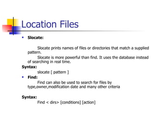 Location Files Slocate: Slocate prints names of files or directories that match a supplied pattern. Slocate is more powerful than find. It uses the database instead of searching in real time. Syntax: slocate [ pattern ] Find: Find can also be used to search for files by type,owner,modification date and many other criteria Syntax: Find < dirs> [conditions] [action] 