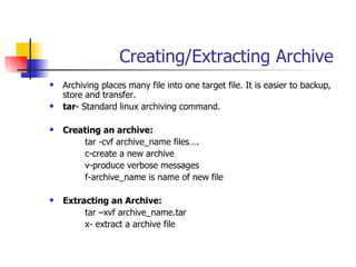 Creating/Extracting Archive Archiving places many file into one target file. It is easier to backup, store and transfer. tar - Standard linux archiving command. Creating an archive: tar -cvf archive_name files…. c-create a new archive v-produce verbose messages f-archive_name is name of new file Extracting an Archive: tar –xvf archive_name.tar x- extract a archive file 