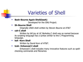Varieties of Shell Bash -Bourne Again Shell(bash) Developed for the GNU Project. Sh-Bourne Shell Originally UNIX shell written by Steven Bourne at AT&T csh-C shell   Written by bill joy at UC Berkeley.C shell was so named because its scripting language has a syntax similar to the C Programming language. ksh -Korn Shell Written by David Korn of AT&T. tcsh- Enhanced C shell  Enhanced C shell includes many innovative features such as spell-checking commands and filenames 