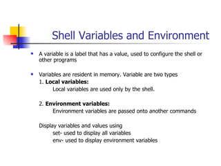 Shell Variables and Environment A variable is a label that has a value, used to configure the shell or other programs Variables are resident in memory. Variable are two types 1.  Local variables: Local variables are used only by the shell. 2.  Environment variables: Environment variables are passed onto another commands Display variables and values using set- used to display all variables env- used to display environment variables 