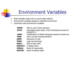 Environment Variables Shell variables exists only in current shell instance. Environment variables passed to subshells environment Commonly used Environment variables.   HOME - Path to user’s home directory.   PATH - Executable search path; A list of directories to look for  programs in   LANG - Identification of default language programs should use   PWD -  User’s current working directory.   USER - Username of user   TERM -  Login terminal type   SHELL - Path to login shell   DISPLAY-   X display name   VISUAL -  Name of visual editor   EDITOR -  Name of default editor 