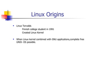 Linux Origins Linux Torvalds  Finnish college student in 1991 Created Linux Kernel When Linux kernel combined with GNU applications,complete free UNIX- OS possible. 