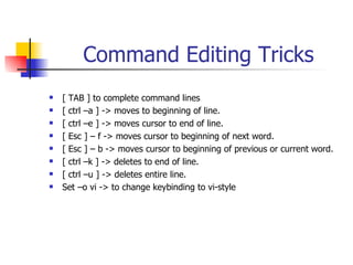 Command Editing Tricks [ TAB ] to complete command lines [ ctrl –a ] -> moves to beginning of line. [ ctrl –e ] -> moves cursor to end of line. [ Esc ] – f -> moves cursor to beginning of next word. [ Esc ] – b -> moves cursor to beginning of previous or current word. [ ctrl –k ] -> deletes to end of line. [ ctrl –u ] -> deletes entire line. Set –o vi -> to change keybinding to vi-style 