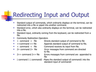 Redirecting Input and Output Standard output of commands, which ordinarily displays on the terminal, can be redirected into a file or piped into another command. Standard error, which also ordinarily displays on the terminal, can be redirected into a file. Standard input, ordinarily coming from the keyboard, can be redirected from a file. Commonly Redirection Operators >  command  >  file    Directs standard output of command to file >>command >> file   Appends standard output of command to file.  <  command  <  file   Command receives its input from file. 2> command 2>  file  Error messages from command are directed    to file. 2>> command 2>> file  Errors messages from command are  appended to    file  | command 1 | command2  -Pipes the standard output of command1 into the    standard input of command2  