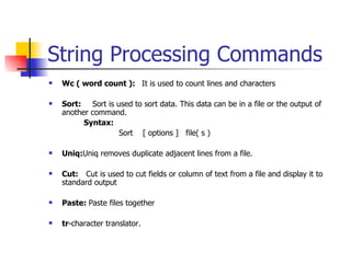 String Processing Commands Wc ( word count ):  It is used to count lines and characters Sort:  Sort is used to sort data. This data can be in a file or the output of another command. Syntax: Sort  [ options ]  file( s ) Uniq: Uniq removes duplicate adjacent lines from a file. Cut:   Cut is used to cut fields or column of text from a file and display it to standard output Paste:  Paste files together tr -character translator. 