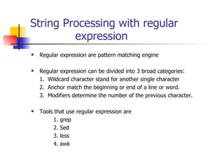 String Processing with regular  expression Regular expression are pattern matching engine Regular expression can be divided into 3 broad categories: 1.  Wildcard character stand for another single character 2.  Anchor match the beginning or end of a line or word. 3.  Modifiers determine the number of the previous character. Tools that use regular expression are 1. grep 2. Sed 3. less 4. awk 