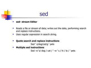 sed sed- stream Editor Reads a file or stream of data; writes out the data, performing search and replace instructions. Uses regular expression in search string. Quote search and replace instructions Sed ‘ s/dog/cat/g ‘ pets Multiple sed instructions Sed –e ‘s/ dog / cat / ’ –e ‘ s / hi / lo / ’ pets 