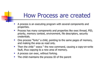 How Process are created A process is an executing program with several components and properties. Process has many components and properties like exec thread, PID, priority, memory context, environment, file descriptors, security credentials. One process “forks” a child, pointing to the same pages of memory, and making the area as read only. Then the child “ execs “ the new command, causing a copy-on-write fault, thus copying to a new area of memory. A process can exec, without forking. The child maintains the process ID of the parent 