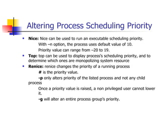 Altering Process Scheduling Priority Nice:  Nice can be used to run an executable scheduling priority.  With –n option, the process uses default value of 10. Priority value can range from –20 to 19. Top:  top can be used to display process’s scheduling priority, and to determine which ones are monopolizing system resource Renice:  renice changes the priority of a running process #  is the priority value. -p  only alters priority of the listed process and not any child  process Once a priority value is raised, a non privileged user cannot lower  it. -g  will alter an entire process group’s priority. 