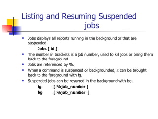 Listing and Resuming Suspended  jobs Jobs displays all reports running in the background or that are suspended. Jobs [ id ] The number in brackets is a job number, used to kill jobs or bring them back to the foreground. Jobs are referenced by %. When a command is suspended or backgrounded, it can be brought back to the foreground with fg. Suspended jobs can be resumed in the background with bg. fg  [ %job_number ] bg [ %job_number  ] 