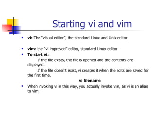 Starting vi and vim vi:  The “visual editor”, the standard Linux and Unix editor vim : the “vi improved” editor, standard Linux editor To start vi: If the file exists, the file is opened and the contents are displayed. If the file doesn’t exist, vi creates it when the edits are saved for the first time. vi filename When invoking vi in this way, you actually invoke vim, as vi is an alias to vim.  