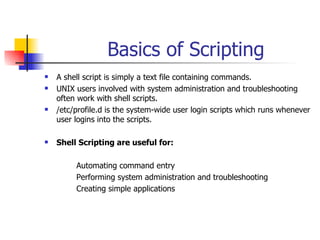 Basics of Scripting A shell script is simply a text file containing commands. UNIX users involved with system administration and troubleshooting often work with shell scripts.  /etc/profile.d is the system-wide user login scripts which runs whenever user logins into the scripts. Shell Scripting are useful for: Automating command entry Performing system administration and troubleshooting Creating simple applications 