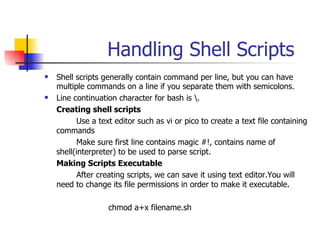 Handling Shell Scripts Shell scripts generally contain command per line, but you can have multiple commands on a line if you separate them with semicolons. Line continuation character for bash is \. Creating shell scripts Use a text editor such as vi or pico to create a text file containing commands Make sure first line contains magic #!, contains name of shell(interpreter) to be used to parse script. Making Scripts Executable After creating scripts, we can save it using text editor.You will need to change its file permissions in order to make it executable. chmod a+x filename.sh 