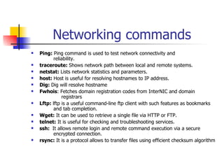 Networking commands Ping:  Ping command is used to test network connectivity and      reliability. traceroute:  Shows network path between local and remote systems. netstat:  Lists network statistics and parameters. host:  Host is useful for resolving hostnames to IP address. Dig:  Dig will resolve hostname Fwhois : Fetches domain registration codes from InterNIC and domain    registrars Lftp:  lftp is a useful command-line ftp client with such features as bookmarks  and tab completion. Wget:  It can be used to retrieve a single file via HTTP or FTP. telnet:  It is useful for checking and troubleshooting services. ssh:  It allows   remote login and remote command execution via a secure  encrypted connection. rsync:  It is a protocol allows to transfer files using efficient checksum algorithm 