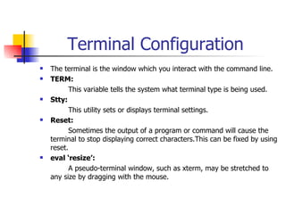 Terminal Configuration The terminal is the window which you interact with the command line.  TERM: This variable tells the system what terminal type is being used. Stty: This utility sets or displays terminal settings.  Reset: Sometimes the output of a program or command will cause the terminal to stop displaying correct characters.This can be fixed by using reset. eval ‘resize’: A pseudo-terminal window, such as xterm, may be stretched to any size by dragging with the mouse. 