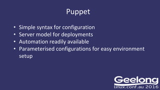 Puppet
• Simple syntax for configuration
• Server model for deployments
• Automation readily available
• Parameterised configurations for easy environment
setup
 