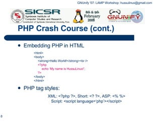 PHP Crash Course (cont.) Embedding PHP in HTML <html> <body> <strong>Hello World!</strong><br /> <?php echo ‘My name is HussuLinux!’; ?> </body> </html> PHP tag styles:   XML: <?php ?>, Short: <? ?>, ASP: <% %> Script: <script language=‘php’></script> 