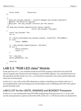 Platform Drivers Chapter 5
[ 176 ]
struct mutex		 led_access;
};
/*
* devm_led_classdev_register - resource managed led_classdev_register()
* @parent: The device to register.
* @led_cdev: the led_classdev structure for this device.
*/
int devm_led_classdev_register(struct device *parent,
			 struct led_classdev *led_cdev)
{
struct led_classdev **dr;
int rc;
dr = devres_alloc(devm_led_classdev_release, sizeof(*dr), GFP_KERNEL);
if (!dr)
		 return -ENOMEM;
rc = led_classdev_register(parent, led_cdev);
if (rc) {
		 devres_free(dr);
		 return rc;
}
*dr = led_cdev;
devres_add(parent, dr);
return 0;
}
LAB 5.3: "RGB LED class" Module
In the previous lab 5.2, you switched on/off several LEDs creating a char device for each LED
device using the misc framework and writing to several GPIO registers. You used the kernel write
file operation and the kernel copy_from_user() function to transmit a char array (on/off command)
from user to kernel space.
In this lab 5.3, you will use the LED subsystem to achieve something very similar to the lab 5.2
but simplifying the code and adding more functionalities such us blinking each LED with a given
period and duty cycle.
LAB 5.3 DT for the i.MX7D, SAMA5D2 and BCM2837 Processors
In this lab 5.3, you will keep the same DT GPIO multiplexing of the previous lab 5.2, as you will
use the same processor´s pads to control the LEDs. In the lab 5.2 a DT device node was declared for
 