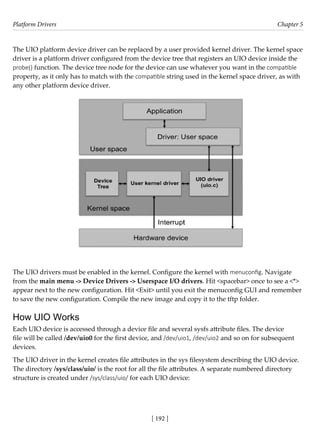 Platform Drivers Chapter 5
[ 192 ]
The UIO platform device driver can be replaced by a user provided kernel driver. The kernel space
driver is a platform driver configured from the device tree that registers an UIO device inside the
probe() function. The device tree node for the device can use whatever you want in the compatible
property, as it only has to match with the compatible string used in the kernel space driver, as with
any other platform device driver.
The UIO drivers must be enabled in the kernel. Configure the kernel with menuconfig. Navigate
from the main menu -> Device Drivers -> Userspace I/O drivers. Hit <spacebar> once to see a <*>
appear next to the new configuration. Hit <Exit> until you exit the menuconfig GUI and remember
to save the new configuration. Compile the new image and copy it to the tftp folder.
How UIO Works
Each UIO device is accessed through a device file and several sysfs attribute files. The device
file will be called /dev/uio0 for the first device, and /dev/uio1, /dev/uio2 and so on for subsequent
devices.
The UIO driver in the kernel creates file attributes in the sys filesystem describing the UIO device.
The directory /sys/class/uio/ is the root for all the file attributes. A separate numbered directory
structure is created under /sys/class/uio/ for each UIO device:
 