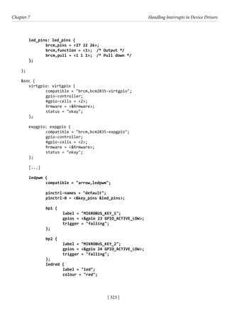 [ 323 ]
Chapter 7 Handling Interrupts in Device Drivers
[ 323 ]
led_pins: led_pins {
		 brcm,pins = <27 22 26>;
		 brcm,function = <1>; /* Output */
		 brcm,pull = <1 1 1>; /* Pull down */
};
		
};
&soc {
virtgpio: virtgpio {
		 compatible = "brcm,bcm2835-virtgpio";
		 gpio-controller;
		 #gpio-cells = <2>;
		 firmware = <&firmware>;
		 status = "okay";
};
expgpio: expgpio {
		 compatible = "brcm,bcm2835-expgpio";
		 gpio-controller;
		 #gpio-cells = <2>;
		 firmware = <&firmware>;
		 status = "okay";
};
[...]
ledpwm {
		 compatible = "arrow,ledpwm";
		 pinctrl-names = "default";
		 pinctrl-0 = <&key_pins &led_pins>;
		 bp1 {
			 label = "MIKROBUS_KEY_1";
			 gpios = <&gpio 23 GPIO_ACTIVE_LOW>;
			 trigger = "falling";
		 };
		
		 bp2 {
			 label = "MIKROBUS_KEY_2";
			 gpios = <&gpio 24 GPIO_ACTIVE_LOW>;
			 trigger = "falling";
		 };
		 ledred {
			 label = "led";
			 colour = "red";
 