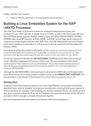 Building the System Chapter 1
[ 32 ]
Finally, click the "Save" button.
3. Click on "Wired connection 1" to activate this network interface.
Building a Linux Embedded System for the NXP
i.MX7D Processor
The i.MX7Dual family of processors features an advanced implementation of the Arm
Cortex®-A7 core, which operates at speeds of up to 1.2 GHz, as well as the Arm Cortex-M4 core.
The i.MX7Dual family supports multiple memory types including 16/32-bit DDR3L/LPDDR2/
LPDDR3-1066, Quad SPI memory, NAND, eMMC, and NOR. Several high-speed connectivity
connections include Gigabit Ethernet with AVB, PCIe, and USB. Both parallel and serial Display
and Camera interfaces are provided, as well as a way to directly connect to the Electrophoretic
Displays (EPD).
You can check all the info related to this family at https://www.nxp.com/products/processors-and-
microcontrollers/applications-processors/i.mx-applications-processors/i.mx-7-processors/i.mx-7dual-
processors-heterogeneous-processing-with-dual-arm-cortex-a7-cores-and-cortex-m4-core:i.MX7D.
For the development of the labs the MCIMX7SABRE: SABRE Board for Smart Devices Based
on the i.MX7Dual Applications Processors will be used. The documentation of this board
can be found at https://www.nxp.com/support/developer-resources/hardware-development-tools/
sabre-development-system/sabre-board-for-smart-devices-based-on-the-i.mx-7dual-applications-
processors:MCIMX7SABRE.
Although the MCIMX7SABRE is the board used to develop the i.MX7D drivers throughout this
book, these drivers can be easily ported to another boards as the ARROW IMX7 96 BOARD. The
documentation of this board can be found at https://www.96boards.org/product/imx7-96/.
Introduction
To get the Yocto Project expected behavior in a Linux Host Machine, the packages and utilities
described below must be installed. An important consideration is the hard disk space required in
the host machine. For example, when building on a machine running Ubuntu, the minimum hard
disk space required is about 50 GB for the X11 backend. It is recommended that at least 120 GB is
provided, which is enough to compile all backends together.
The next instructions have been tested on an Ubuntu 14.04 64-bit distribution.
 