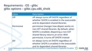 Requirements - OS - glibc
22
glibc options – glibc.cpu.x86_shstk
Value Description
Off off always turns off SHSTK regardless of
whether SHSTK is enabled in the executable
and its dependent shared libraries
Permissive permissive changes how dlopen works on
non-CET shared libraries. By default, when
SHSTK is enabled, dlopening a non-CET
shared library returns an error. With
permissive, it turns off SHSTK instead
On on always turns on SHSTK regardless of
whether SHSTK is enabled in the executable
and its dependent shared libraries
https://www.gnu.org/software/libc/manual/html_node/Hardware-Capability-Tunables.
html
 