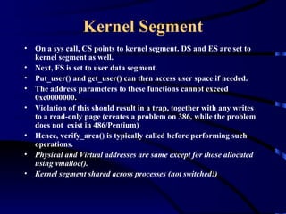 Kernel Segment
•   On a sys call, CS points to kernel segment. DS and ES are set to
    kernel segment as well.
•   Next, FS is set to user data segment.
•   Put_user() and get_user() can then access user space if needed.
•   The address parameters to these functions cannot exceed
    0xc0000000.
•   Violation of this should result in a trap, together with any writes
    to a read-only page (creates a problem on 386, while the problem
    does not exist in 486/Pentium)
•   Hence, verify_area() is typically called before performing such
    operations.
•   Physical and Virtual addresses are same except for those allocated
    using vmalloc().
•   Kernel segment shared across processes (not switched!)
 