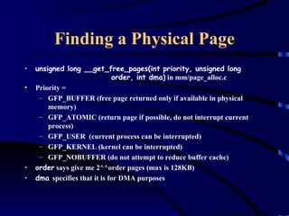 Finding a Physical Page
•   unsigned long __get_free_pages(int priority, unsigned long
                              order, int dma) in mm/page_alloc.c
•   Priority =
     – GFP_BUFFER (free page returned only if available in physical
        memory)
     – GFP_ATOMIC (return page if possible, do not interrupt current
        process)
     – GFP_USER (current process can be interrupted)
     – GFP_KERNEL (kernel can be interrupted)
     – GFP_NOBUFFER (do not attempt to reduce buffer cache)
•   order says give me 2^^order pages (max is 128KB)
•   dma specifies that it is for DMA purposes
 
