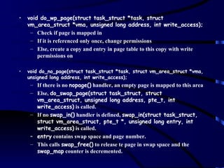 •   void do_wp_page(struct task_struct *task, struct
    vm_area_struct *vma, unsigned long address, int write_access);
     – Check if page is mapped in
     – If it is referenced only once, change permissions
     – Else, create a copy and entry in page table to this copy with write
        permissions on

•   void do_no_page(struct task_struct *task, struct vm_area_struct *vma,
    unsigned long address, int write_access);
     – If there is no nopage() handler, an empty page is mapped to this area
     – Else, do_swap_page(struct task_struct, struct
       vm_area_struct, unsigned long address, pte_t, int
       write_access) is called.
     – If no swap_in() handler is defined, swap_in(struct task_struct,
       struct vm_area_struct, pte_t *, unsigned long entry, int
       write_access) is called.
     – entry contains swap space and page number.
     – This calls swap_free() to release te page in swap space and the
       swap_map counter is decremented.
 