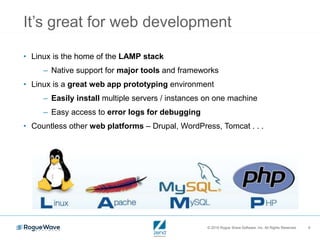 © 2016 Rogue Wave Software, Inc. All Rights Reserved. 9
It’s great for web development
• Linux is the home of the LAMP stack
– Native support for major tools and frameworks
• Linux is a great web app prototyping environment
– Easily install multiple servers / instances on one machine
– Easy access to error logs for debugging
• Countless other web platforms – Drupal, WordPress, Tomcat . . .
 