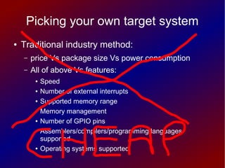 Picking your own target system
● Traditional industry method:
– price Vs package size Vs power consumption
– All of above Vs features:
● Speed
● Number of external interrupts
● Supported memory range
● Memory management
● Number of GPIO pins
● Assemblers/compilers/programming languages
supported
● Operating systems supported
 