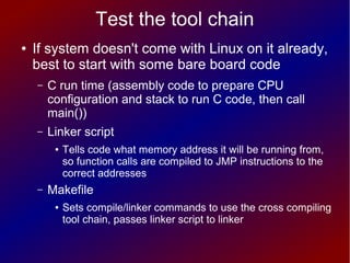 Test the tool chain
● If system doesn't come with Linux on it already,
best to start with some bare board code
– C run time (assembly code to prepare CPU
configuration and stack to run C code, then call
main())
– Linker script
● Tells code what memory address it will be running from,
so function calls are compiled to JMP instructions to the
correct addresses
– Makefile
● Sets compile/linker commands to use the cross compiling
tool chain, passes linker script to linker
 