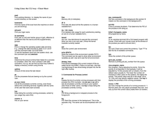 Using Linux the CLI way - Cheat Sheet
Pg. 3
pwd
Print working directory, i.e. display the name of your
current directory on the screen.
hostname
Print the name of the local host (the machine on which
you are working).
whoami
Print your login name.
id username
Print user id (uid) and his/her group id (gid), effective id
(if different than the real id) and the supplementary
groups.
date
Print or change the operating system date and time.
E.g., change the date and time to 2000-12-31 23:57
use this command date 123123572000
To set the hardware clock from the system clock, use
the command (as root) setclock
time
Determine the amount of time that it takes for a process
to complete+ other info. Don’t confuse it with date
command. For e.g. we can find out how long it takes to
display a directory content using time ls
uptime
Amount of time since the last reboot
ps
List the processes that are beeing run by the current
user.
ps aux | more
List all the processes currently running, even those
without the controlling terminal, together with the name
of the user that owns each process.
top
Keep listing the currently running processes, sorted by
cpu usage (top users first).
uname -a
Info on your server.
free
Memory info (in kilobytes).
df -h
Print disk info about all the file systems in a human-
readable form.
du / -bh | more
Print detailed disk usage for each subdirectory starting
at root (in a human readable form).
lsmod
(as root. Use /sbin/lsmod to execute this command
when you are a non-root user.) Show the kernel
modules currently loaded.
set
Show the current user environment.
echo $PATH
Show the content of the environment variable PATH.
This command can be used to show other environment
variables as well. Use set to see the full environment.
dmesg | less
Print kernel messages (the current content of the so-
called kernel ring buffer). Press q to quit less. Use less
/var/log/dmesg to see whatdmesg dumped into the file
right after bootup.
3. Commands for Process control
ps
Display the list of currently running processes with their
process IDs (PID) numbers. Use ps aux or ps -ef to
see all processes currently running on your system
(also those of other users). Use top to keep listing the
processes currently running.
fg
PID Bring a background or stopped process to the
foreground.
bg
PID Send the process to the background. This is the
opposite offg. The same can be accomplished with Ctrl
z
any_command &
Run any command in the background (the symbol ‘&’
means run the command in the background?).
kill PID
Force a process shutdown. First determine the PID of
the process to kill using ps.
killall -9 program_name
Kill program(s) by name.
xkill
(in an xwindow terminal) Kill a GUI-based program with
mouse. (Point with your mouse cursor at the window of
the process you want to kill and click.)
lpc
(as root) Check and control the printer(s). Type ??? to
see the list of available commands.
lpq
Show the content of the printer queue.
lprm job_number
Remove a printing job job_number from the queue.
nice program_name
Run program_name adjusting its priority. Since the
priority is not specified in this example, it will be
adjusted by 10 (the process will run slower), from the
default value (usually 0). The lower the number (of
niceness to other users on the system), the higher the
priority. The priority value may be in the range -20 to
19. Only root may specify negative values. Use top to
display the priorities of the running processes.
renice -1 PID
(as root) Change the priority of a running process to -1.
Normal users can only adjust processes they own, and
only up from the current value (make them run slower).
 