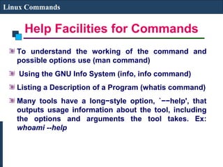 Help Facilities for Commands
Linux Commands
To understand the working of the command and
possible options use (man command)
Using the GNU Info System (info, info command)
Listing a Description of a Program (whatis command)
Many tools have a long−style option, `−−help', that
outputs usage information about the tool, including
the options and arguments the tool takes. Ex:
whoami --help
 