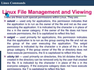 Linux File Management and Viewing
Linux Commands
There are three such special permissions within Linux. They are:
setuid — used only for applications, this permission indicates that
the application is to run as the owner of the file and not as the user
executing the application. It is indicated by the character s in place of
the x in the owner category. If the owner of the file does not have
execute permissions, the S is capitalized to reflect this fact.
setgid — used primarily for applications, this permission indicates
that the application is to run as the group owning the file and not as
the group of the user executing the application. The setgid
permission is indicated by the character s in place of the x in the
group category. If the group owner of the file or directory does not
have execute permissions, the S is capitalized to reflect this fact.
sticky bit — used primarily on directories, this bit dictates that a file
created in the directory can be removed only by the user that created
the file. It is indicated by the character t in place of the x in the
everyone category. If the everyone category does not have execute
permissions, the T is capitalized to reflect this fact.
 