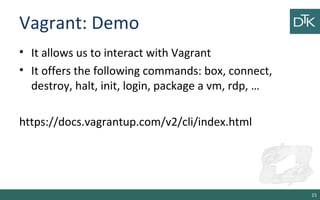 Vagrant: Demo 
• It allows us to interact with Vagrant 
• It offers the following commands: box, connect, 
destroy, halt, init, login, package a vm, rdp, … 
https://docs.vagrantup.com/v2/cli/index.html 
15 
 