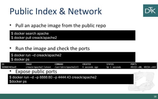 Public Index & Network 
• Pull an apache image from the public repo 
• Run the image and check the ports 
$ docker run –d creack/apache2 
$ docker ps 
• Expose public ports 
38 
$ docker search apache 
$ docker pull creack/apache2 
$ docker run –d –p 8888:80 –p 4444:43 creack/apache2 
$docker ps 
 