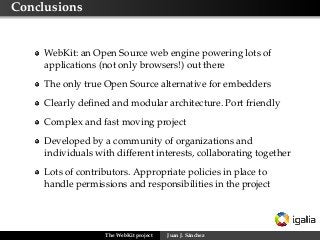 Conclusions


     WebKit: an Open Source web engine powering lots of
     applications (not only browsers!) out there
     The only true Open Source alternative for embedders
     Clearly deﬁned and modular architecture. Port friendly
     Complex and fast moving project
     Developed by a community of organizations and
     individuals with different interests, collaborating together
     Lots of contributors. Appropriate policies in place to
     handle permissions and responsibilities in the project




                   The WebKit project   Juan J. Sánchez
 