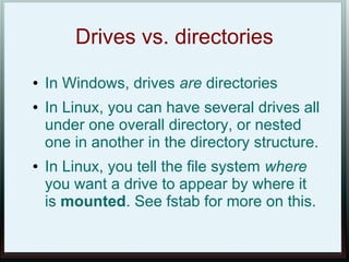 Drives vs. directories
●   In Windows, drives are directories
●   In Linux, you can have several drives all
    under one overall directory, or nested
    one in another in the directory structure.
●   In Linux, you tell the file system where
    you want a drive to appear by where it
    is mounted. See fstab for more on this.
 