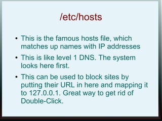 /etc/hosts
●   This is the famous hosts file, which
    matches up names with IP addresses
●   This is like level 1 DNS. The system
    looks here first.
●   This can be used to block sites by
    putting their URL in here and mapping it
    to 127.0.0.1. Great way to get rid of
    Double-Click.
 
