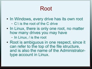Root
●   In Windows, every drive has its own root
    –   C: is the root of the C drive
●   In Linux, there is only one root, no matter
    how many drives you may have
    –   In Linux, / is the root
●   Root is ambiguous in one respect, since it
    can refer to the top of the file structure,
    and is also the name of the Administrator-
    type account in Linux.
 